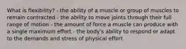 What is flexibility? - the ability of a muscle or group of muscles to remain contracted - the ability to move joints through their full range of motion - the amount of force a muscle can produce with a single maximum effort - the body's ability to respond or adapt to the demands and stress of physical effort