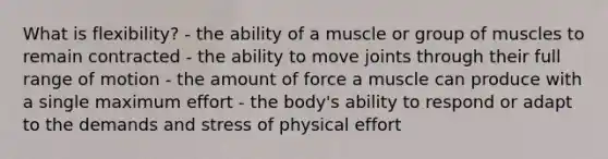 What is flexibility? - the ability of a muscle or group of muscles to remain contracted - the ability to move joints through their full range of motion - the amount of force a muscle can produce with a single maximum effort - the body's ability to respond or adapt to the demands and stress of physical effort