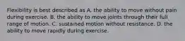 Flexibility is best described as A. the ability to move without pain during exercise. B. the ability to move joints through their full range of motion. C. sustained motion without resistance. D. the ability to move rapidly during exercise.