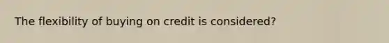 The flexibility of buying on credit is considered?