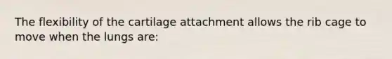 The flexibility of the cartilage attachment allows the rib cage to move when the lungs are: