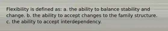 Flexibility is defined as: a. the ability to balance stability and change. b. the ability to accept changes to the family structure. c. the ability to accept interdependency.