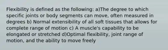 Flexibility is defined as the following: a)The degree to which specific joints or body segments can move, often measured in degrees b) Normal extensibility of all soft tissues that allows for complete range of motion c) A muscle's capability to be elongated or stretched d)Optimal flexibility, joint range of motion, and the ability to move freely