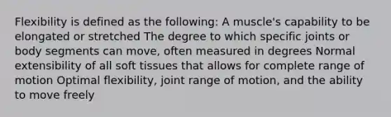 Flexibility is defined as the following: A muscle's capability to be elongated or stretched The degree to which specific joints or body segments can move, often measured in degrees Normal extensibility of all soft tissues that allows for complete range of motion Optimal flexibility, joint range of motion, and the ability to move freely