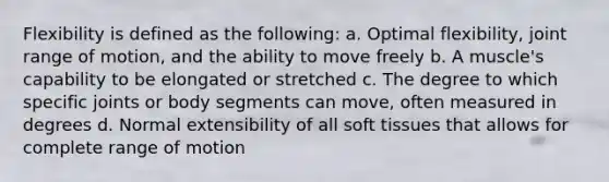 Flexibility is defined as the following: a. Optimal flexibility, joint range of motion, and the ability to move freely b. A muscle's capability to be elongated or stretched c. The degree to which specific joints or body segments can move, often measured in degrees d. Normal extensibility of all soft tissues that allows for complete range of motion