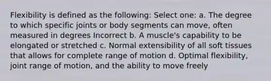 Flexibility is defined as the following: Select one: a. The degree to which specific joints or body segments can move, often measured in degrees Incorrect b. A muscle's capability to be elongated or stretched c. Normal extensibility of all soft tissues that allows for complete range of motion d. Optimal flexibility, joint range of motion, and the ability to move freely