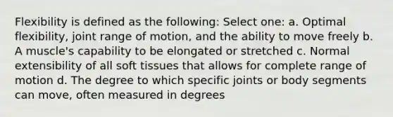 Flexibility is defined as the following: Select one: a. Optimal flexibility, joint range of motion, and the ability to move freely b. A muscle's capability to be elongated or stretched c. Normal extensibility of all soft tissues that allows for complete range of motion d. The degree to which specific joints or body segments can move, often measured in degrees