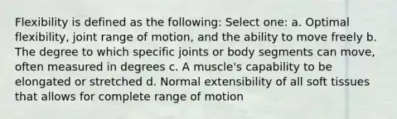 Flexibility is defined as the following: Select one: a. Optimal flexibility, joint range of motion, and the ability to move freely b. The degree to which specific joints or body segments can move, often measured in degrees c. A muscle's capability to be elongated or stretched d. Normal extensibility of all soft tissues that allows for complete range of motion