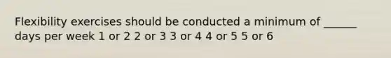 Flexibility exercises should be conducted a minimum of ______ days per week 1 or 2 2 or 3 3 or 4 4 or 5 5 or 6
