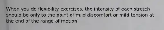 When you do flexibility exercises, the intensity of each stretch should be only to the point of mild discomfort or mild tension at the end of the range of motion