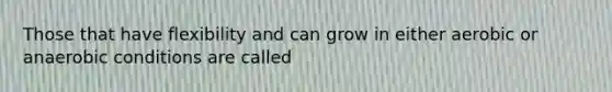 Those that have flexibility and can grow in either aerobic or anaerobic conditions are called