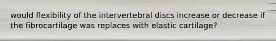 would flexibility of the intervertebral discs increase or decrease if the fibrocartilage was replaces with elastic cartilage?