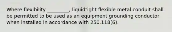 Where flexibility _________, liquidtight flexible metal conduit shall be permitted to be used as an equipment grounding conductor when installed in accordance with 250.118(6).