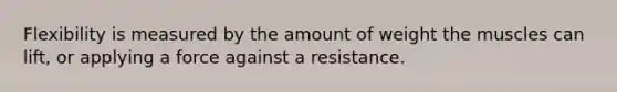 Flexibility is measured by the amount of weight the muscles can lift, or applying a force against a resistance.
