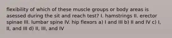 flexibility of which of these muscle groups or body areas is asessed during the sit and reach test? I. hamstrings II. erector spinae III. lumbar spine IV. hip flexors a) I and III b) II and IV c) I, II, and III d) II, III, and IV