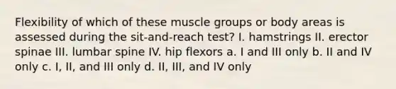 Flexibility of which of these muscle groups or body areas is assessed during the sit-and-reach test? I. hamstrings II. erector spinae III. lumbar spine IV. hip flexors a. I and III only b. II and IV only c. I, II, and III only d. II, III, and IV only