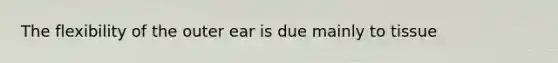 The flexibility of the outer ear is due mainly to tissue