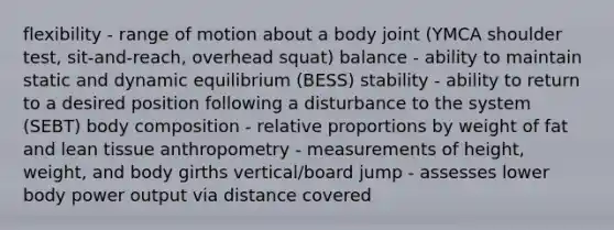 flexibility - range of motion about a body joint (YMCA shoulder test, sit-and-reach, overhead squat) balance - ability to maintain static and dynamic equilibrium (BESS) stability - ability to return to a desired position following a disturbance to the system (SEBT) body composition - relative proportions by weight of fat and lean tissue anthropometry - measurements of height, weight, and body girths vertical/board jump - assesses lower body power output via distance covered