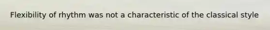 Flexibility of rhythm was not a characteristic of the classical style