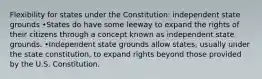 Flexibility for states under the Constitution: independent state grounds •States do have some leeway to expand the rights of their citizens through a concept known as independent state grounds. •Independent state grounds allow states, usually under the state constitution, to expand rights beyond those provided by the U.S. Constitution.