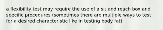 a flexibility test may require the use of a sit and reach box and specific procedures (sometimes there are multiple ways to test for a desired characteristic like in testing body fat)