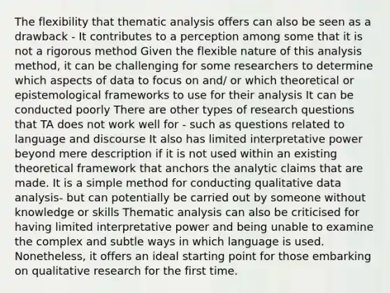 The flexibility that thematic analysis offers can also be seen as a drawback - It contributes to a perception among some that it is not a rigorous method Given the flexible nature of this analysis method, it can be challenging for some researchers to determine which aspects of data to focus on and/ or which theoretical or epistemological frameworks to use for their analysis It can be conducted poorly There are other types of research questions that TA does not work well for - such as questions related to language and discourse It also has limited interpretative power beyond mere description if it is not used within an existing theoretical framework that anchors the analytic claims that are made. It is a simple method for conducting qualitative data analysis- but can potentially be carried out by someone without knowledge or skills Thematic analysis can also be criticised for having limited interpretative power and being unable to examine the complex and subtle ways in which language is used. Nonetheless, it offers an ideal starting point for those embarking on qualitative research for the first time.