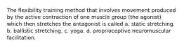 The flexibility training method that involves movement produced by the active contraction of one muscle group (the agonist) which then stretches the antagonist is called a. static stretching. b. ballistic stretching. c. yoga. d. proprioceptive neuromuscular facilitation.