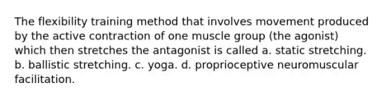 The flexibility training method that involves movement produced by the active contraction of one muscle group (the agonist) which then stretches the antagonist is called a. static stretching. b. ballistic stretching. c. yoga. d. proprioceptive neuromuscular facilitation.