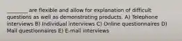 ________ are flexible and allow for explanation of difficult questions as well as demonstrating products. A) Telephone interviews B) Individual interviews C) Online questionnaires D) Mail questionnaires E) E-mail interviews