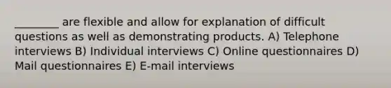 ________ are flexible and allow for explanation of difficult questions as well as demonstrating products. A) Telephone interviews B) Individual interviews C) Online questionnaires D) Mail questionnaires E) E-mail interviews