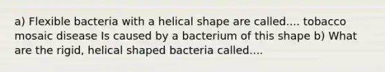 a) Flexible bacteria with a helical shape are called.... tobacco mosaic disease Is caused by a bacterium of this shape b) What are the rigid, helical shaped bacteria called....