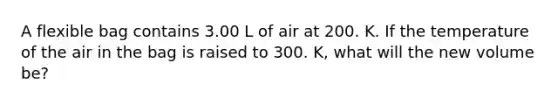 A flexible bag contains 3.00 L of air at 200. K. If the temperature of the air in the bag is raised to 300. K, what will the new volume be?