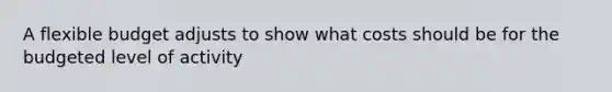 A flexible budget adjusts to show what costs should be for the budgeted level of activity