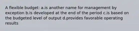 A flexible budget: ​a.​is another name for management by exception ​b.​is developed at the end of the period ​c.​is based on the budgeted level of output ​d.​provides favorable operating results