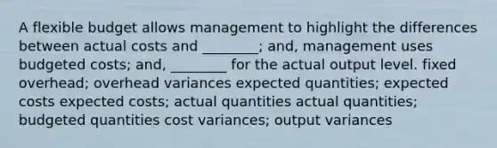 A flexible budget allows management to highlight the differences between actual costs and ________; and, management uses budgeted costs; and, ________ for the actual output level. fixed overhead; overhead variances expected quantities; expected costs expected costs; actual quantities actual quantities; budgeted quantities cost variances; output variances