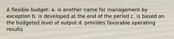 A flexible budget: a. is another name for management by exception b. is developed at the end of the period c. is based on the budgeted level of output d. provides favorable operating results