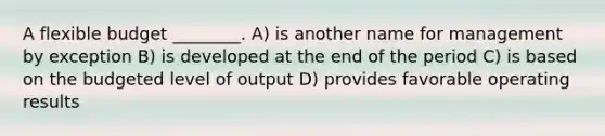 A flexible budget ________. A) is another name for management by exception B) is developed at the end of the period C) is based on the budgeted level of output D) provides favorable operating results