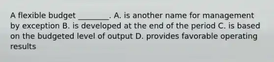 A flexible budget ________. A. is another name for management by exception B. is developed at the end of the period C. is based on the budgeted level of output D. provides favorable operating results