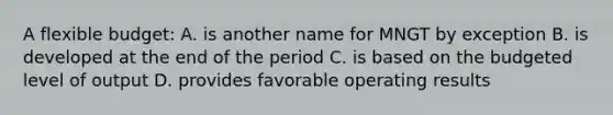 A flexible budget: A. is another name for MNGT by exception B. is developed at the end of the period C. is based on the budgeted level of output D. provides favorable operating results