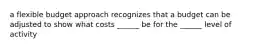 a flexible budget approach recognizes that a budget can be adjusted to show what costs ______ be for the ______ level of activity