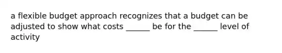 a flexible budget approach recognizes that a budget can be adjusted to show what costs ______ be for the ______ level of activity