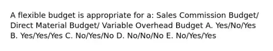 A flexible budget is appropriate for a: Sales Commission Budget/ Direct Material Budget/ Variable Overhead Budget A. Yes/No/Yes B. Yes/Yes/Yes C. No/Yes/No D. No/No/No E. No/Yes/Yes