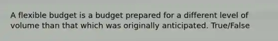 A flexible budget is a budget prepared for a different level of volume than that which was originally anticipated. True/False