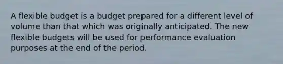 A flexible budget is a budget prepared for a different level of volume than that which was originally anticipated. The new flexible budgets will be used for performance evaluation purposes at the end of the period.