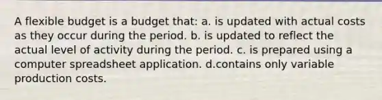 A flexible budget is a budget that: a. is updated with actual costs as they occur during the period. b. is updated to reflect the actual level of activity during the period. c. is prepared using a computer spreadsheet application. d.contains only variable production costs.