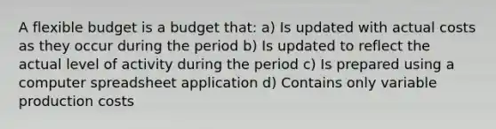 A flexible budget is a budget that: a) Is updated with actual costs as they occur during the period b) Is updated to reflect the actual level of activity during the period c) Is prepared using a computer spreadsheet application d) Contains only variable production costs