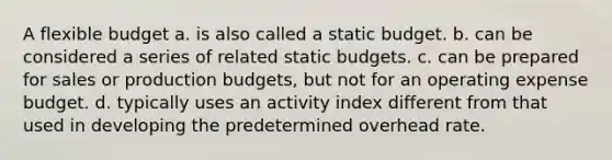 A flexible budget a. is also called a static budget. b. can be considered a series of related static budgets. c. can be prepared for sales or production budgets, but not for an operating expense budget. d. typically uses an activity index different from that used in developing the predetermined overhead rate.