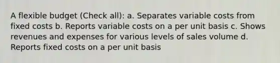 A flexible budget (Check all): a. Separates variable costs from fixed costs b. Reports variable costs on a per unit basis c. Shows revenues and expenses for various levels of sales volume d. Reports fixed costs on a per unit basis