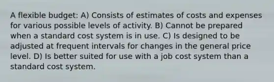 A flexible budget: A) Consists of estimates of costs and expenses for various possible levels of activity. B) Cannot be prepared when a standard cost system is in use. C) Is designed to be adjusted at frequent intervals for changes in the general price level. D) Is better suited for use with a job cost system than a standard cost system.