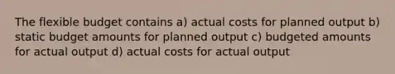 The flexible budget contains a) actual costs for planned output b) static budget amounts for planned output c) budgeted amounts for actual output d) actual costs for actual output